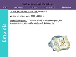 Projet sur les carrières informatiques
Intro        Formations           Emplois              Commentaires            Références

        Carrière qui touche ce programme: Dessinateur

        Variation de salaire: de 25 000 $ à 75 000 $

        Exemple de carrière: se spécialise en dessin, dessine des plans, des
        diagrammes, des cartes, utilise des logiciels de dessin etc.
 