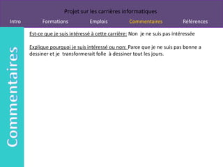 Projet sur les carrières informatiques
Intro        Formations            Emplois           Commentaires             Références

        Est-ce que je suis intéressé à cette carrière: Non je ne suis pas intéressée

        Explique pourquoi je suis intéressé ou non: Parce que je ne suis pas bonne a
        dessiner et je transformerait folle à dessiner tout les jours.
 
