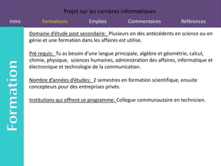 Projet sur les carrières informatiques
Intro        Formations           Emplois          Commentaires            Références

        Domaine d’étude post secondaire: Plusieurs on des antécédents en science ou en
        génie et une formation dans les affaires est utilise.

        Pré requis: Tu as besoin d’une langue principale, algèbre et géométrie, calcul,
        chimie, physique, sciences humaines, administration des affaires, informatique et
        électronique et technologie de la communication.

        Nombre d’années d’études: 2 semestres en formation scientifique, ensuite
        concepteurs pour des entreprises privés.

        Institutions qui offrent ce programme: Collegue communautaire en technicien.
 