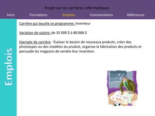 Projet sur les carrières informatiques
Intro         Formations            Emplois            Commentaires        Références

        Carrière qui touche ce programme: Inventeur

        Variation de salaire: de 35 000 $ à 80 000 $

        Exemple de carrière: Évaluer le besoin de nouveaux produits, créer des
        phototypes ou des modèles du produit, organise la fabrication des produits et
        persuade les magasins de vendre leur invention.
 