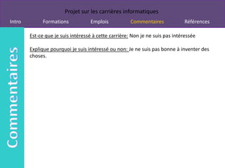 Projet sur les carrières informatiques
Intro         Formations           Emplois            Commentaires             Références

        Est-ce que je suis intéressé à cette carrière: Non je ne suis pas intéressée

        Explique pourquoi je suis intéressé ou non: Je ne suis pas bonne à inventer des
        choses.
 