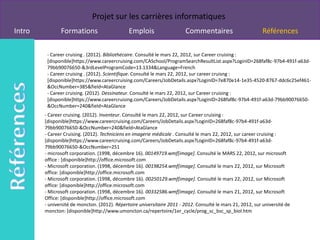 Projet sur les carrières informatiques
Intro          Formations                      Emplois                   Commentaires                         Références

         - Career cruising . (2012). Bibliothécaire. Consulté le mars 22, 2012, sur Career cruising :
         [disponible]https://www.careercruising.com/CASchool/ProgramSearchResultList.aspx?LoginID=268faf8c-97b4-491f-a63d-
         79bb90076650-&3rdLevelProgramCode=13.1334&Language=French
         - Career cruising . (2012). Scientifique. Consulté le mars 22, 2012, sur career cruisng :
         [disponible]https://www.careercruising.com/Careers/JobDetails.aspx?LoginID=7e870e14-1e35-4520-8767-ddc6c25ef461-
         &OccNumber=385&field=AtaGlance
         - Career cruising. (2012). Dessinateur. Consulté le mars 22, 2012, sur Career cruising :
         [disponible]https://www.careercruising.com/Careers/JobDetails.aspx?LoginID=268faf8c-97b4-491f-a63d-79bb90076650-
         &OccNumber=240&field=AtaGlance
        - Career cruising. (2012). Inventeur. Consulté le mars 22, 2012, sur Career cruising :
        [disponible]https://www.careercruising.com/Careers/JobDetails.aspx?LoginID=268faf8c-97b4-491f-a63d-
        79bb90076650-&OccNumber=240&field=AtaGlance
        - Career Cruising. (2012). Techniciens en imagerie médicale . Consulté le mars 22, 2012, sur career cruising :
        [disponible]https://www.careercruising.com/Careers/JobDetails.aspx?LoginID=268faf8c-97b4-491f-a63d-
        79bb90076650-&OccNumber=251
        - microsoft corporation. (1998, décembre 16). 00149719.wmf[image]. Consulté le MARS 22, 2012, sur microsoft
        office : [disponible]http://office.microsoft.com
        - Microsoft corporation. (1998, décembre 16). 00198254.wmf[image]. Consulté le mars 22, 2012, sur Microsoft
        office: [disponible]http://office.microsoft.com
        - Microsoft corporation. (1998, décombre 16). 00250129.wmf[image]. Consulté le mars 22, 2012, sur Microsoft
        office: [disponible]http://office.microsoft.com
        - Microsoft corporation. (1998, décembre 16). 00332586.wmf[image]. Consulté le mars 21, 2012, sur Microsoft
        Office: [disponible]http://office.microsoft.com
        - université de moncton. (2012). Répertoire universitaire 2011 - 2012. Consulté le mars 21, 2012, sur université de
        moncton: [disponible]http://www.umoncton.ca/repertoire/1er_cycle/prog_sc_bsc_sp_biol.htm
 