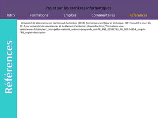 Projet sur les carrières informatiques
Intro            Formations                      Emplois                   Commentaires                        Références
        - Université de Valenciennes et du Hainaut-Cambrésis. (2012). formation scientifique et technique- FST. Consulté le mars 26,
        2012, sur université de valenciennes et du Hainaut-Cambrésis: [disponible]http://formations.univ-
        valenciennes.fr/cdm/ws?_cmd=getFormation&_redirect=program&_oid=FR_RNE_0593279U_PR_SOF-5425&_lang=fr-
        FR&_onglet=description
 