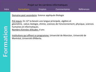 Projet sur les carrières informatiques
Intro         Formations           Emplois          Commentaires            Références

        Domaine post secondaire: Science appliquée Biologie

        Pré requis: En 12e ta besoin une langue principale, algèbre et
        géométrie, calcul, biologie, chimie, sciences de l’environnement, physique, sciences
        humaines et informatiques.
        Nombre d’années d’études: 4 ans

        Institutions qui offrent ce programme: Université de Moncton, Université de
        Montréal, Université d’Alberta.
 