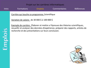 Projet sur les carrières informatiques
Intro         Formations            Emplois             Commentaires         Références

        Carrière qui touche ce programme: Scientifique

        Variation de salaire: de 30 000 $ à 100 000 $

        Exemple de carrière: Élaborer et mettre a l’épreuve des théories scientifiques,
        recueillir et analyser des données d’expérience, préparer des rapports, articles de
        recherche et des présentations sur leurs conclusion.
 