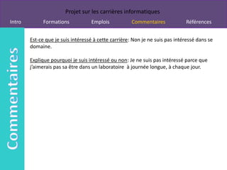 Projet sur les carrières informatiques
Intro         Formations           Emplois            Commentaires            Références


        Est-ce que je suis intéressé à cette carrière: Non je ne suis pas intéressé dans se
        domaine.

        Explique pourquoi je suis intéressé ou non: Je ne suis pas intéressé parce que
        j’aimerais pas sa être dans un laboratoire à journée longue, à chaque jour.
 
