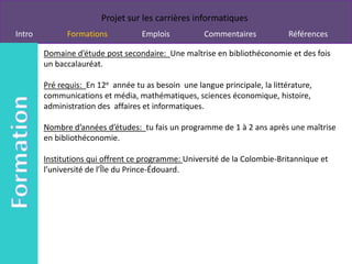 Projet sur les carrières informatiques
Intro         Formations           Emplois           Commentaires            Références

        Domaine d’étude post secondaire: Une maîtrise en bibliothéconomie et des fois
        un baccalauréat.

        Pré requis: En 12e année tu as besoin une langue principale, la littérature,
        communications et média, mathématiques, sciences économique, histoire,
        administration des affaires et informatiques.

        Nombre d’années d’études: tu fais un programme de 1 à 2 ans après une maîtrise
        en bibliothéconomie.

        Institutions qui offrent ce programme: Université de la Colombie-Britannique et
        l’université de l’Île du Prince-Édouard.
 