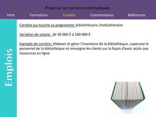 Projet sur les carrières informatiques
Intro         Formations            Emplois             Commentaires          Références

        Carrière qui touche ce programme: bibliothécaire /médiathécaire

        Variation de salaire: de 30 000 $ à 100 000 $

        Exemple de carrière: élaborer et gérer l’inventaire de la bibliothèque, supervise le
        personnel de la bibliothèque et renseigne les clients sur la façon d’avoir accès aux
        ressources en ligne.
 