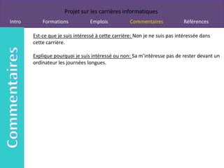Projet sur les carrières informatiques
Intro       Formations            Emplois           Commentaires            Références

        Est-ce que je suis intéressé à cette carrière: Non je ne suis pas intéressée dans
        cette carrière.

        Explique pourquoi je suis intéressé ou non: Sa m’intéresse pas de rester devant un
        ordinateur les journées longues.
 