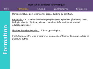 Projet sur les carrières informatiques
Intro        Formations            Emplois          Commentaires            Références

        Domaine d’étude post secondaire: Grade, diplôme ou certificat.

        Pré requis: En 12e ta besoin une langue principale, algèbre et géométrie, calcul,
        biologie, chimie, physique, sciences humaines, informatique et santé et
        éducation physique.

        Nombre d’années d’études: 1 à 4 ans , parfois plus.

        Institutions qui offrent ce programme: L’université d’Alberta, Camosun college et
        plusieurs autres.
 