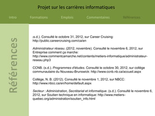 Projet sur les carrières informatiques
Intro   Formations           Emplois           Commentaires              Références




         (s.d.).Consulté le octobre 31, 2012, sur Career Cruising:
         http://public.careercruising.com/ca/en

         Administrateur réseau. (2012, novembre). Consulté le novembre 6, 2012, sur
         Entreprise comment ça marche:
         http://www.commentcamarche.net/contents/metiers-informatique/administrateur-
         reseau.php3

         CCNB. (s.d.). Programmes d'études. Consulté le octobre 30, 2012, sur collège
         communautaire du Nouveau-Brunswick: http://www.ccnb.nb.ca/accueil.aspx

         Collège, N. B. (2012). Consulté le novembre 1, 2012, sur NBCC:
         http://www.nbcc.ca/en/home/default.aspx

         Secteur : Administration, Secrétariat et informatique. (s.d.). Consulté le novembre 6,
         2012, sur Soutien technique en informatique: http://www.metiers-
         quebec.org/administration/soutien_info.html
 