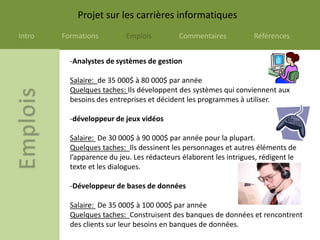 Projet sur les carrières informatiques
Intro   Formations         Emplois          Commentaires           Références


          -Analystes de systèmes de gestion

          Salaire: de 35 000$ à 80 000$ par année
          Quelques taches: Ils développent des systèmes qui conviennent aux
          besoins des entreprises et décident les programmes à utiliser.

          -développeur de jeux vidéos

          Salaire: De 30 000$ à 90 000$ par année pour la plupart.
          Quelques taches: Ils dessinent les personnages et autres éléments de
          l’apparence du jeu. Les rédacteurs élaborent les intrigues, rédigent le
          texte et les dialogues.

          -Développeur de bases de données

          Salaire: De 35 000$ à 100 000$ par année
          Quelques taches: Construisent des banques de données et rencontrent
          des clients sur leur besoins en banques de données.
 