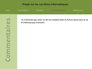 Projet sur les carrières informatiques
Intro   Formations        Emplois         Commentaires           Références



          Je n’aimerais pas avoir un de ces emplois dans le future parce que sa ne
          m’intéresse pas vraiment.
 