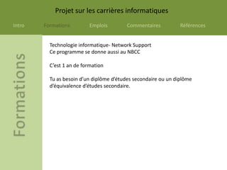 Projet sur les carrières informatiques
Intro   Formations         Emplois        Commentaires          Références


          Technologie informatique- Network Support
          Ce programme se donne aussi au NBCC

          C’est 1 an de formation

          Tu as besoin d’un diplôme d’études secondaire ou un diplôme
          d’équivalence d’études secondaire.
 