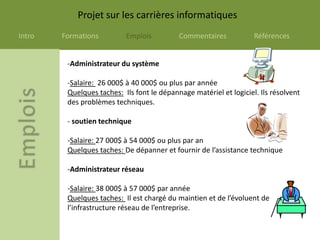 Projet sur les carrières informatiques
Intro   Formations         Emplois          Commentaires            Références


         -Administrateur du système

         -Salaire: 26 000$ à 40 000$ ou plus par année
         Quelques taches: Ils font le dépannage matériel et logiciel. Ils résolvent
         des problèmes techniques.

         - soutien technique

         -Salaire: 27 000$ à 54 000$ ou plus par an
         Quelques taches: De dépanner et fournir de l’assistance technique

         -Administrateur réseau

         -Salaire: 38 000$ à 57 000$ par année
         Quelques taches: Il est chargé du maintien et de l’évoluent de
         l’infrastructure réseau de l’entreprise.
 