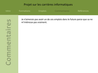 Projet sur les carrières informatiques
Intro   Formations         Emplois         Commentaires            Références


          Je n’aimerais pas avoir un de ces emplois dans le future parce que sa ne
          m’intéresse pas vraiment.
 