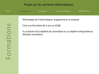Projet sur les carrières informatiques
Intro   Formations       Emplois         Commentaires          Références


          Technologie de l’informatique- programmeur et analyste

          C’est une formation de 2 ans au CCNB

          Tu as besoin d’un diplôme du secondaire ou un diplôme d’équivalence
          d’études secondaire.
 