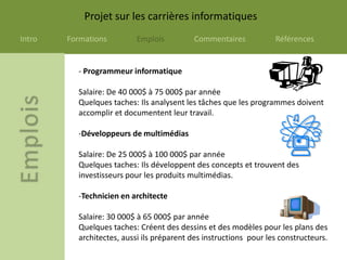 Projet sur les carrières informatiques
Intro   Formations         Emplois         Commentaires            Références


          - Programmeur informatique

          Salaire: De 40 000$ à 75 000$ par année
          Quelques taches: Ils analysent les tâches que les programmes doivent
          accomplir et documentent leur travail.

          -Développeurs de multimédias

          Salaire: De 25 000$ à 100 000$ par année
          Quelques taches: Ils développent des concepts et trouvent des
          investisseurs pour les produits multimédias.

          -Technicien en architecte

          Salaire: 30 000$ à 65 000$ par année
          Quelques taches: Créent des dessins et des modèles pour les plans des
          architectes, aussi ils préparent des instructions pour les constructeurs.
 