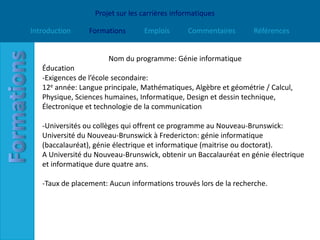 Projet sur les carrières informatiques

Introduction     Formations      Emplois       Commentaires       Références


                       Nom du programme: Génie informatique
   Éducation
   -Exigences de l’école secondaire:
   12e année: Langue principale, Mathématiques, Algèbre et géométrie / Calcul,
   Physique, Sciences humaines, Informatique, Design et dessin technique,
   Électronique et technologie de la communication

   -Universités ou collèges qui offrent ce programme au Nouveau-Brunswick:
   Université du Nouveau-Brunswick à Fredericton: génie informatique
   (baccalauréat), génie électrique et informatique (maitrise ou doctorat).
   A Université du Nouveau-Brunswick, obtenir un Baccalauréat en génie électrique
   et informatique dure quatre ans.

   -Taux de placement: Aucun informations trouvés lors de la recherche.
 