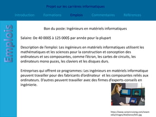 Projet sur les carrières informatiques

Introduction     Formations        Emplois       Commentaires           Références


                  Bon du poste: Ingénieurs en matériels informatiques

   Salaire: De 40 000$ à 125 000$ par année pour la plupart

   Description de l’emploi: Les ingénieurs en matériels informatiques utilisent les
   mathématiques et les sciences pour la construction et conception des
   ordinateurs et ses composantes, comme l’écran, les cartes de circuits, les
   ordinateurs mono puces, les claviers et les disques durs.

   Entreprises qui offrent ce programmes: Les ingénieurs en matériels informatique
   peuvent travailler pour des fabricants d’ordinateur et les composantes reliés aux
   ordinateurs. D’autres peuvent travailler avec des firmes d’experts-conseils en
   ingénierie.




                                                             https://www.careercruising.com/newm
                                                             edia/images/AtaGlance/641.jpg
 
