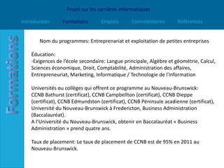 Projet sur les carrières informatiques

Introduction     Formations        Emplois      Commentaires         Références


       Nom du programmes: Entreprenariat et exploitation de petites entreprises

    Éducation:
    -Exigences de l’école secondaire: Langue principale, Algèbre et géométrie, Calcul,
    Sciences économique, Droit, Comptabilité, Administration des affaires,
    Entrepreneuriat, Marketing, Informatique / Technologie de l'information

    Universités ou collèges qui offrent ce programme au Nouveau-Brunswick:
    CCNB Bathurst (certificat), CCNB Campbellton (certificat), CCNB Dieppe
    (certificat), CCNB Edmundston (certificat), CCNB Péninsule acadienne (certificat),
    Université du Nouveau-Brunswick à Fredericton, Business Administration
    (Baccalauréat).
    A l’Université du Nouveau-Brunswick, obtenir en Baccalauréat « Business
    Administration » prend quatre ans.

    Taux de placement: Le taux de placement de CCNB est de 95% en 2011 au
    Nouveau-Brunswick.
 