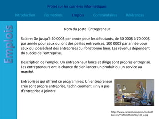 Projet sur les carrières informatiques

Introduction     Formations       Emplois       Commentaires             Références


                              Nom du poste: Entrepreneur

   Salaire: De jusqu’à 20 000$ par année pour les débutants, de 30 000$ à 70 000$
   par année pour ceux qui ont des petites entreprises, 100 000$ par année pour
   ceux qui possèdent des entreprises qui fonctionne bien. Les revenus dépendent
   du succès de l’entreprise.

   Description de l’emploi: Un entrepreneur lance et dirige sont propres entreprise.
   Les entrepreneurs ont la chance de bien lancer un produit ou un service au
   marché.

   Entreprises qui offrent ce programmes: Un entrepreneur
   crée sont propre entreprise, techniquement il n’y a pas
   d’entreprise à joindre.




                                                            https://www.careercruising.com/media1/
                                                            Careers/Profiles/PhotoFile/165_a.jpg
 