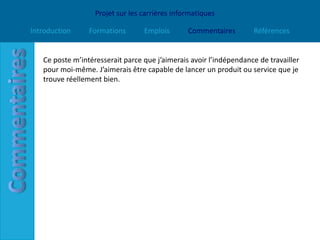Projet sur les carrières informatiques

Introduction     Formations       Emplois       Commentaires        Références


   Ce poste m’intéresserait parce que j’aimerais avoir l’indépendance de travailler
   pour moi-même. J’aimerais être capable de lancer un produit ou service que je
   trouve réellement bien.
 