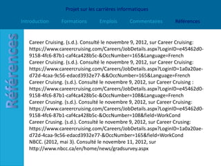 Projet sur les carrières informatiques

Introduction    Formations       Emplois       Commentaires      Références


   Career Cruising. (s.d.). Consulté le novembre 9, 2012, sur Career Cruising:
   https://www.careercruising.com/Careers/JobDetails.aspx?LoginID=e45462d0-
   9158-4fc6-87b1-caf4ca428b5c-&OccNumber=165&Language=French
   Career Cruising. (s.d.). Consulté le novembre 9, 2012, sur Career Cruising:
   https://www.careercruising.com/Careers/JobDetails.aspx?LoginID=1a0a20ae-
   d72d-4caa-9c56-edacd3932e77-&&OccNumber=165&Language=French
   Career Cruisng. (s.d.). Consulté le novembre 9, 2012, sur Career Cruising :
   https://www.careercruising.com/Careers/JobDetails.aspx?LoginID=e45462d0-
   9158-4fc6-87b1-caf4ca428b5c-&OccNumber=108&Language=French
   Career Crusing. (s.d.). Consulté le novembre 9, 2012, sur Career Cruising:
   https://www.careercruising.com/Careers/JobDetails.aspx?LoginID=e45462d0-
   9158-4fc6-87b1-caf4ca428b5c-&OccNumber=108&field=WorkCond
   Career Crusing. (s.d.). Consulté le novembre 9, 2012, sur Career Crusing:
   https://www.careercruising.com/Careers/JobDetails.aspx?LoginID=1a0a20ae-
   d72d-4caa-9c56-edacd3932e77-&OccNumber=165&field=WorkCond
   NBCC. (2012, mai 3). Consulté le novembre 11, 2012, sur
   http://www.nbcc.ca/en/home/news/gradsurvey.aspx
 