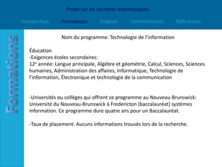Projet sur les carrières informatiques

Introduction     Formations       Emplois       Commentaires        Références

                 Nom du programme: Technologie de l’information

   Éducation
   -Exigences écoles secondaires:
   12e année: Langue principale, Algèbre et géométrie, Calcul, Sciences, Sciences
   humaines, Administration des affaires, Informatique, Technologie de
   l'information, Électronique et technologie de la communication


   -Universités ou collèges qui offrent ce programme au Nouveau-Brunswick:
   Université du Nouveau-Brunswick à Fredericton (baccalauréat) systèmes
   information. Ce programme dure quatre ans pour un Baccalauréat.

   -Taux de placement: Aucuns informations trouvés lors de la recherche.
 