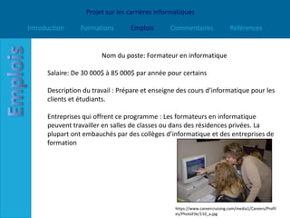 Projet sur les carrières informatiques

Introduction     Formations       Emplois       Commentaires                  Références


                        Nom du poste: Formateur en informatique

      Salaire: De 30 000$ à 85 000$ par année pour certains

      Description du travail : Prépare et enseigne des cours d’informatique pour les
      clients et étudiants.

      Entreprises qui offrent ce programme : Les formateurs en informatique
      peuvent travailler en salles de classes ou dans des résidences privées. La
      plupart ont embauchés par des collèges d’informatique et des entreprises de
      formation




                                                  https://www.careercruising.com/media1/Careers/Profil
                                                  es/PhotoFile/110_a.jpg
 