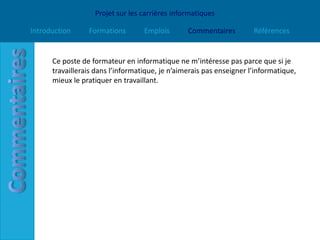 Projet sur les carrières informatiques

Introduction     Formations        Emplois       Commentaires         Références


      Ce poste de formateur en informatique ne m’intéresse pas parce que si je
      travaillerais dans l’informatique, je n’aimerais pas enseigner l’informatique,
      mieux le pratiquer en travaillant.
 