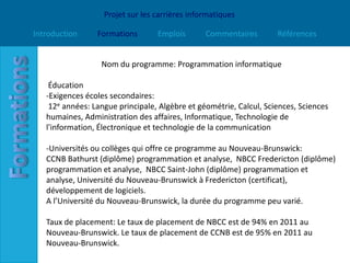 Projet sur les carrières informatiques

Introduction     Formations       Emplois       Commentaires        Références


                  Nom du programme: Programmation informatique

    Éducation
   -Exigences écoles secondaires:
    12e années: Langue principale, Algèbre et géométrie, Calcul, Sciences, Sciences
   humaines, Administration des affaires, Informatique, Technologie de
   l'information, Électronique et technologie de la communication

   -Universités ou collèges qui offre ce programme au Nouveau-Brunswick:
   CCNB Bathurst (diplôme) programmation et analyse, NBCC Fredericton (diplôme)
   programmation et analyse, NBCC Saint-John (diplôme) programmation et
   analyse, Université du Nouveau-Brunswick à Fredericton (certificat),
   développement de logiciels.
   A l’Université du Nouveau-Brunswick, la durée du programme peu varié.

   Taux de placement: Le taux de placement de NBCC est de 94% en 2011 au
   Nouveau-Brunswick. Le taux de placement de CCNB est de 95% en 2011 au
   Nouveau-Brunswick.
 