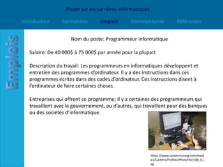 Projet sur les carrières informatiques

Introduction     Formations       Emplois       Commentaires                  Références


                     Nom du poste: Programmeur Informatique

   Salaire: De 40 000$ à 75 000$ par année pour la plupart

   Description du travail: Les programmeurs en informatiques développent et
   entretien des programmes d’ordinateur. Il y a des instructions dans ces
   programmes écrites dans des codes d’ordinateur. Ces instructions disent à
   l’ordinateur de faire certaines choses.

   Entreprises qui offrent ce programme: Il y a certaines des programmeurs qui
   travaillent avec le gouvernement, ou d’autres, qui travaillent pour des banques
   ou des sociétés d’informatique.




                                                            https://www.careercruising.com/medi
                                                            a1/Careers/Profiles/PhotoFile/108_b.j
                                                            pg
 