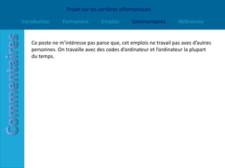 Projet sur les carrières informatiques

Introduction     Formations       Emplois       Commentaires        Références


    Ce poste ne m’intéresse pas parce que, cet emplois ne travail pas avec d’autres
    personnes. On travaille avec des codes d’ordinateur et l’ordinateur la plupart
    du temps.
 