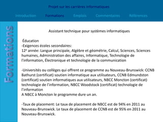 Projet sur les carrières informatiques

Introduction     Formations       Emplois       Commentaires        Références


                   Assistant technique pour systèmes informatiques

    Éducation
   -Exigences écoles secondaires:
   12e année: Langue principale, Algèbre et géométrie, Calcul, Sciences, Sciences
   humaines, Administration des affaires, Informatique, Technologie de
   l'information, Électronique et technologie de la communication

   -Universités ou collèges qui offrent ce programme au Nouveau-Brunswick: CCNB
   Bathurst (certificat) soutien informatique aux utilisateurs, CCNB Edmundston
   (certificat) soutien informatiques aux utilisateurs, NBCC Moncton (certificat)
   technologie de l’information, NBCC Woodstock (certificat) technologie de
   l’information
   A NBCC à Moncton le programme dure un an.

   -Taux de placement: Le taux de placement de NBCC est de 94% en 2011 au
   Nouveau-Brunswick. Le taux de placement de CCNB est de 95% en 2011 au
   Nouveau-Brunswick.
 