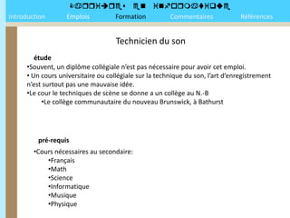 
Introduction       Emplois Formation Commentaires                               Références


                                    Technicien du son
        étude
     •Souvent, un diplôme collégiale n’est pas nécessaire pour avoir cet emploi.
     • Un cours universitaire ou collégiale sur la technique du son, l’art d’enregistrement
     n’est surtout pas une mauvaise idée.
     •Le cour le techniques de scène se donne a un collège au N.-B
          •Le collège communautaire du nouveau Brunswick, à Bathurst




         pré-requis
        •Cours nécessaires au secondaire:
            •Français
            •Math
            •Science
            •Informatique
            •Musique
            •Physique
 