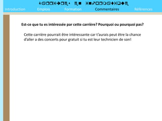 
Introduction       Emplois Formation Commentaires                               Références


         Est-ce que tu es intéressée par cette carrière? Pourquoi ou pourquoi pas?

           Cette carrière pourrait être intéressante car t’aurais peut être la chance
           d’aller a des concerts pour gratuit si tu est leur technicien de son!
 