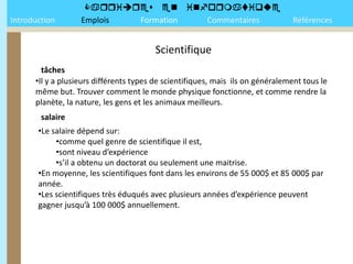 
Introduction       Emplois Formation Commentaires                                Références


                                        Scientifique
        tâches
      •Il y a plusieurs différents types de scientifiques, mais ils on généralement tous le
      même but. Trouver comment le monde physique fonctionne, et comme rendre la
      planète, la nature, les gens et les animaux meilleurs.
        salaire
       •Le salaire dépend sur:
            •comme quel genre de scientifique il est,
            •sont niveau d’expérience
            •s’il a obtenu un doctorat ou seulement une maitrise.
       •En moyenne, les scientifiques font dans les environs de 55 000$ et 85 000$ par
       année.
       •Les scientifiques très éduqués avec plusieurs années d’expérience peuvent
       gagner jusqu’à 100 000$ annuellement.
 
