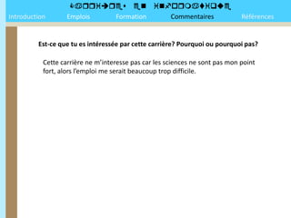 
Introduction       Emplois Formation Commentaires                             Références


         Est-ce que tu es intéressée par cette carrière? Pourquoi ou pourquoi pas?

           Cette carrière ne m’interesse pas car les sciences ne sont pas mon point
           fort, alors l’emploi me serait beaucoup trop difficile.
 