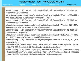 
Introduction       Emplois Formation Commentaires                                Références

   •career cruising . (s.d.). Description de l'emploi [en ligne]. Consulté le mars 20, 2012, sur
   career cruising : Disponible:
   https://www.careercruising.com/Careers/JobDetails.aspx?LoginID=7f7dd289-1234-497b-
   99fe-3e8d664d2f2b-&OccNumber=437&field=JobDesc
   •career cruising . (s.d.). Description de l'emploi [en ligne]. Consulté le mars 20, 2012, sur
   career cruising : Disponible:
   https://www.careercruising.com/Careers/JobDetails.aspx?LoginID=7f7dd289-1234-497b-
   99fe-3e8d664d2f2b-&OccNumber=397&field=JobDesc
   •career cruising . (s.d.). Description de l'emploi [en ligne]. Consulté le mars 21, 2012, sur
   career cruising: Disponible:
   https://www.careercruising.com/Careers/JobDetails.aspx?LoginID=8136575a-1e6f-423b-
   87c2-2183391ddcfe-&OccNumber=385&field=JobDesc
   •career cruising . (s.d.). Description de l'emploi [en ligne] . Consulté le mars 20, 2012, sur
   career cruising :
   Disponible:https://www.careercruising.com/Careers/JobDetails.aspx?LoginID=7f7dd289-
   1234-497b-99fe-3e8d664d2f2b-&OccNumber=640&field=JobDesc
   •career cruising . (s.d.). formation [en ligne]. Consulté le mars 20, 2012, sur career cruising
   : Disponible: https://www.careercruising.com/Careers/JobDetails.aspx?LoginID=7f7dd289-
   1234-497b-99fe-3e8d664d2f2b-&OccNumber=437&field=Education
 