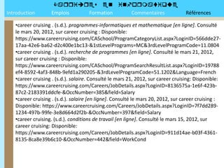 
Introduction       Emplois Formation Commentaires                                Références

   •career cruising . (s.d.). programmes-informatiques et mathematique [en ligne]. Consulté
   le mars 20, 2012, sur career cruising : Disponible:
   https://www.careercruising.com/CASchool/ProgramCategoryList.aspx?LoginID=566dde27-
   17aa-42e6-ba62-d2c400e1bc13-&1stLevelPrograms=MC&3rdLevelProgramCode=11.0804
   •career cruising . (s.d.). recherche de programmes [en ligne]. Consulté le mars 21, 2012,
   sur career cruising : Disponible:
   https://www.careercruising.com/CASchool/ProgramSearchResultList.aspx?LoginID=19788
   ef4-8592-4af3-848b-9efd1a290205-&3rdLevelProgramCode=51.1202&Language=French
   •career cruising . (s.d.). salaire. Consulté le mars 21, 2012, sur career cruising: Disponible:
   https://www.careercruising.com/Careers/JobDetails.aspx?LoginID=8136575a-1e6f-423b-
   87c2-2183391ddcfe-&OccNumber=385&field=Salary
   •career cruising . (s.d.). salaire [en ligne]. Consulté le mars 20, 2012, sur career cruising :
   Disponible: https://www.careercruising.com/Careers/JobDetails.aspx?LoginID=7f7dd289-
   1234-497b-99fe-3e8d664d2f2b-&OccNumber=397&field=Salary
   •career cruising. (s.d.). conditions de travail [en ligne]. Consulté le mars 15, 2012, sur
   career cruising: Disponible:
   https://www.careercruising.com/Careers/JobDetails.aspx?LoginID=911d14ae-b03f-4361-
   8135-8ca8e39b6c10-&OccNumber=442&field=WorkCond
 