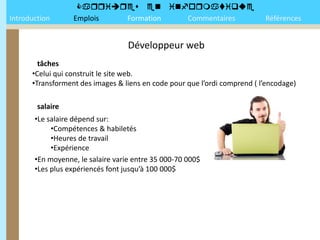 
Introduction      Emplois Formation Commentaires                           Références


                                   Développeur web
        tâches
      •Celui qui construit le site web.
      •Transforment des images & liens en code pour que l’ordi comprend ( l’encodage)

        salaire
       •Le salaire dépend sur:
            •Compétences & habiletés
            •Heures de travail
            •Expérience
       •En moyenne, le salaire varie entre 35 000-70 000$
       •Les plus expériencés font jusqu’à 100 000$
 