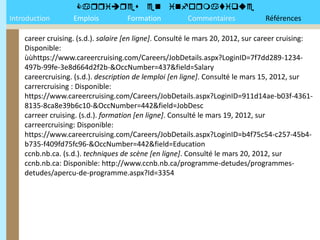 
Introduction       Emplois Formation Commentaires                               Références

    career cruising. (s.d.). salaire [en ligne]. Consulté le mars 20, 2012, sur career cruising:
    Disponible:
    ùùhttps://www.careercruising.com/Careers/JobDetails.aspx?LoginID=7f7dd289-1234-
    497b-99fe-3e8d664d2f2b-&OccNumber=437&field=Salary
    careercruising. (s.d.). description de lemploi [en ligne]. Consulté le mars 15, 2012, sur
    carrercruising : Disponible:
    https://www.careercruising.com/Careers/JobDetails.aspx?LoginID=911d14ae-b03f-4361-
    8135-8ca8e39b6c10-&OccNumber=442&field=JobDesc
    carreer cruising. (s.d.). formation [en ligne]. Consulté le mars 19, 2012, sur
    carreercruising: Disponible:
    https://www.careercruising.com/Careers/JobDetails.aspx?LoginID=b4f75c54-c257-45b4-
    b735-f409fd75fc96-&OccNumber=442&field=Education
    ccnb.nb.ca. (s.d.). techniques de scène [en ligne]. Consulté le mars 20, 2012, sur
    ccnb.nb.ca: Disponible: http://www.ccnb.nb.ca/programme-detudes/programmes-
    detudes/apercu-de-programme.aspx?Id=3354
 
