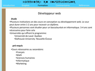 
Introduction      Emplois Formation Commentaires                            Références


                                   Développeur web
        étude
      •Plusieurs institutions on des cours en conception ou développement web. Le cour
      peut durer entre 1-2 ans pour recevoir un diplôme.
      •Plusieurs personnes vont étudier pour un baccalauréat en informatique. 3-4 ans sont
      nécessaires pour faire cela
      •Universités qui offrent le programme:
           •Université de Laval- Québec
           •Dalhousie University- Nouvelle-Écosse

         pré-requis
        •Cours nécessaires au secondaire:
            •Français
            •Math
            •Sciences humaines
            •Informatique
            •Marketing
 
