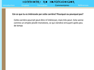 
Introduction       Emplois Formation Commentaires                              Références


         Est-ce que tu es intéressée par cette carrière? Pourquoi ou pourquoi pas?

           Cette carrière pourrait peut-être m’intéresser, mais très peut. Cela sonne
           comme un emploi plutôt monotone, ce qui viendrai ennuyant après peu
           de temps
 