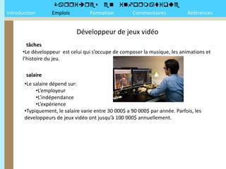 
Introduction       Emplois Formation Commentaires                             Références


                             Développeur de jeux vidéo
        tâches
      •Le développeur est celui qui s’occupe de composer la musique, les animations et
      l’histoire du jeu.

        salaire
       •Le salaire dépend sur:
            •L’employeur
            •L’indépendance
            •L’expérience
       •Typiquement, le salaire varie entre 30 000$ a 90 000$ par année. Parfois, les
       developpeurs de jeux vidéo ont jusqu’à 100 000$ annuellement.
 