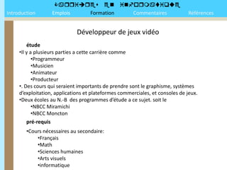 
Introduction       Emplois Formation Commentaires                              Références


                              Développeur de jeux vidéo
         étude
     •Il y a plusieurs parties a cette carrière comme
            •Programmeur
            •Musicien
            •Animateur
            •Producteur
     •. Des cours qui seraient importants de prendre sont le graphisme, systèmes
     d’exploitation, applications et plateformes commerciales, et consoles de jeux.
     •Deux écoles au N.-B des programmes d’étude a ce sujet. soit le
            •NBCC Miramichi
            •NBCC Moncton
         pré-requis
        •Cours nécessaires au secondaire:
            •Français
            •Math
            •Sciences humaines
            •Arts visuels
            •informatique
 