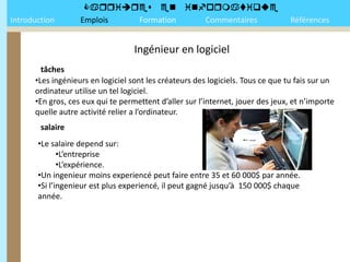 
Introduction       Emplois Formation Commentaires                                Références


                                   Ingénieur en logiciel
        tâches
      •Les ingénieurs en logiciel sont les créateurs des logiciels. Tous ce que tu fais sur un
      ordinateur utilise un tel logiciel.
      •En gros, ces eux qui te permettent d’aller sur l’internet, jouer des jeux, et n’importe
      quelle autre activité relier a l’ordinateur.
        salaire
       •Le salaire depend sur:
              •L’entreprise
              •L’expérience.
       •Un ingenieur moins experiencé peut faire entre 35 et 60 000$ par année.
       •Si l’ingenieur est plus experiencé, il peut gagné jusqu’à 150 000$ chaque
       année.
 
