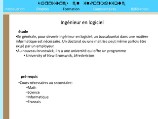 
Introduction      Emplois Formation Commentaires                             Références


                                 Ingénieur en logiciel
        étude
      •En générale, pour devenir ingénieur en logiciel, un baccalauréat dans une matière
      informatique est nécessaire. Un doctorat ou une maitrise peut même parfois être
      exigé par un employeur.
      •Au nouveau brunswick, il y a une université qui offre un programme
           • University of New Brunswick, àFredericton




         pré-requis
        •Cours nécessaires au secondaire:
            •Math
            •Science
            •Informatique
            •Francais
 