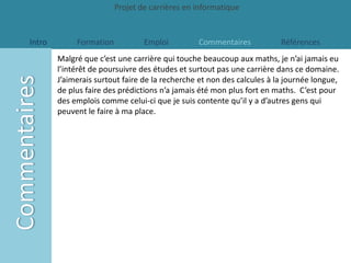 Projet de carrières en informatique


Intro        Formation           Emploi         Commentaires            Références
        Malgré que c’est une carrière qui touche beaucoup aux maths, je n’ai jamais eu
        l’intérêt de poursuivre des études et surtout pas une carrière dans ce domaine.
        J’aimerais surtout faire de la recherche et non des calcules à la journée longue,
        de plus faire des prédictions n’a jamais été mon plus fort en maths. C’est pour
        des emplois comme celui-ci que je suis contente qu’il y a d’autres gens qui
        peuvent le faire à ma place.
 